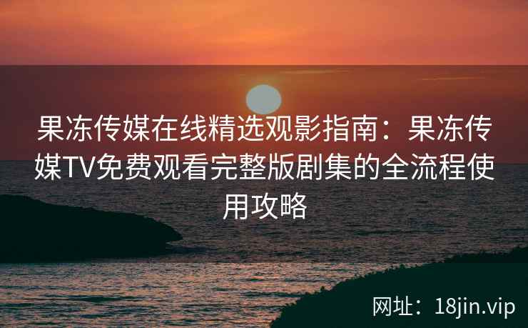 果冻传媒在线精选观影指南：果冻传媒TV免费观看完整版剧集的全流程使用攻略