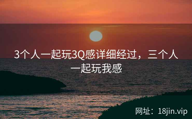 3个人一起玩3Q感详细经过，三个人一起玩我感