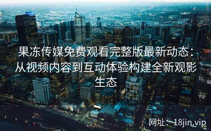 果冻传媒免费观看完整版最新动态：从视频内容到互动体验构建全新观影生态