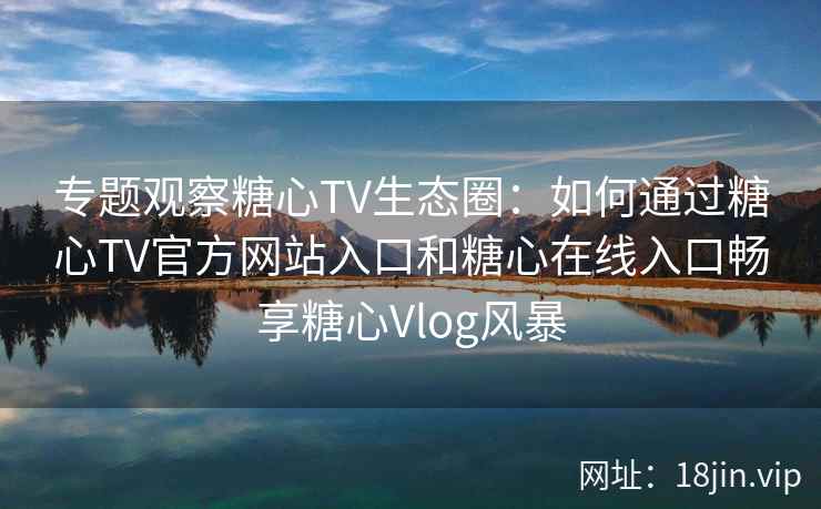 专题观察糖心TV生态圈：如何通过糖心TV官方网站入口和糖心在线入口畅享糖心Vlog风暴