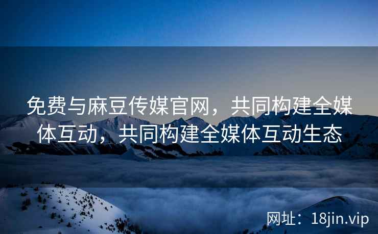 免费与麻豆传媒官网，共同构建全媒体互动，共同构建全媒体互动生态