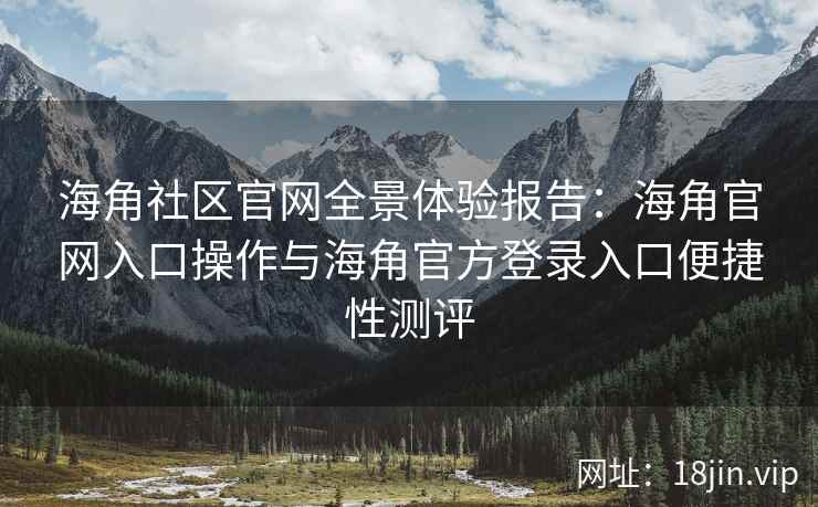 海角社区官网全景体验报告：海角官网入口操作与海角官方登录入口便捷性测评