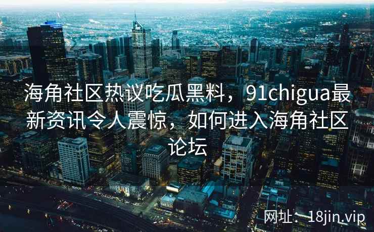 海角社区热议吃瓜黑料，91chigua最新资讯令人震惊，如何进入海角社区论坛