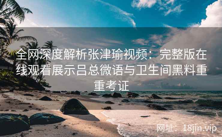 全网深度解析张津瑜视频：完整版在线观看展示吕总微语与卫生间黑料重重考证