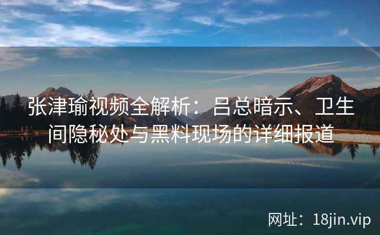 张津瑜视频全解析：吕总暗示、卫生间隐秘处与黑料现场的详细报道