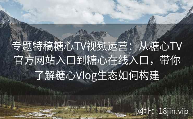 专题特稿糖心TV视频运营：从糖心TV官方网站入口到糖心在线入口，带你了解糖心Vlog生态如何构建