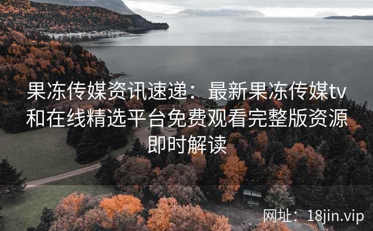 果冻传媒资讯速递：最新果冻传媒tv和在线精选平台免费观看完整版资源即时解读