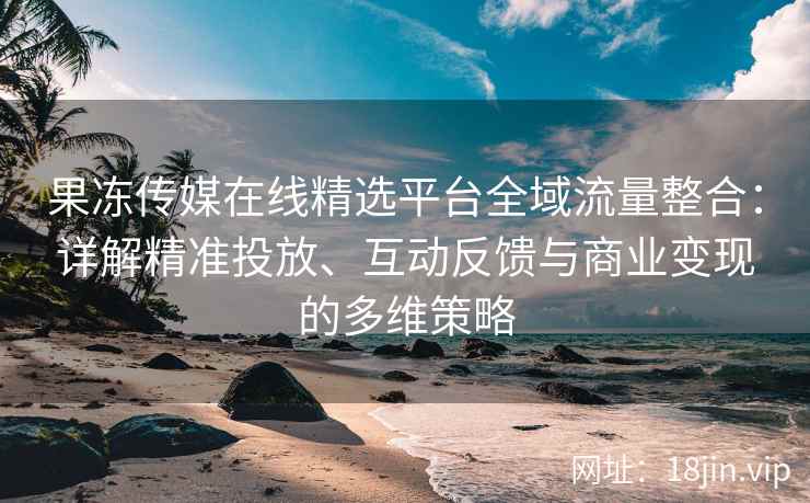 果冻传媒在线精选平台全域流量整合：详解精准投放、互动反馈与商业变现的多维策略