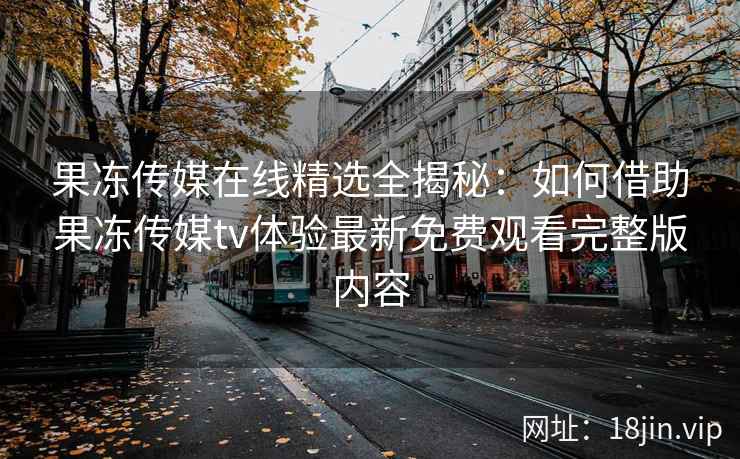 果冻传媒在线精选全揭秘：如何借助果冻传媒tv体验最新免费观看完整版内容