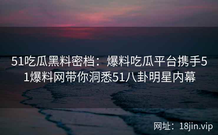 51吃瓜黑料密档：爆料吃瓜平台携手51爆料网带你洞悉51八卦明星内幕
