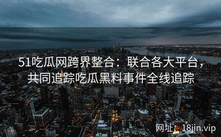 51吃瓜网跨界整合：联合各大平台，共同追踪吃瓜黑料事件全线追踪