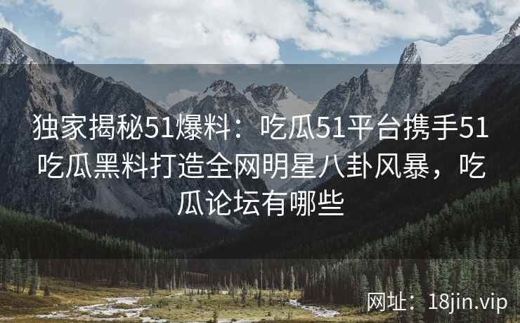 独家揭秘51爆料：吃瓜51平台携手51吃瓜黑料打造全网明星八卦风暴，吃瓜论坛有哪些