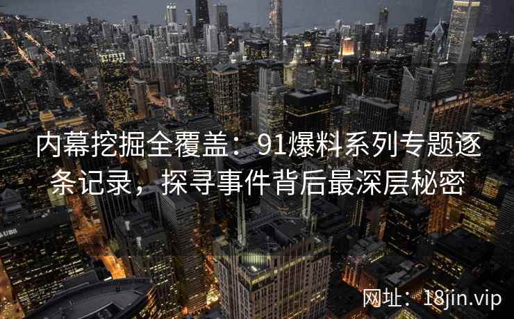 内幕挖掘全覆盖：91爆料系列专题逐条记录，探寻事件背后最深层秘密