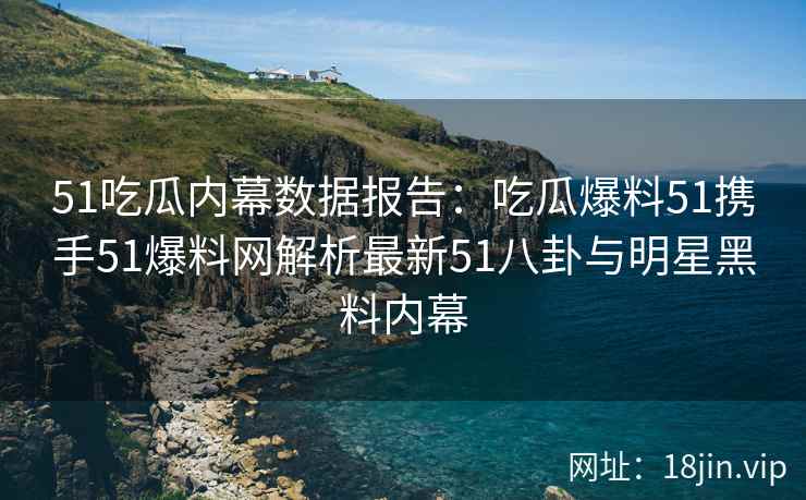 51吃瓜内幕数据报告：吃瓜爆料51携手51爆料网解析最新51八卦与明星黑料内幕
