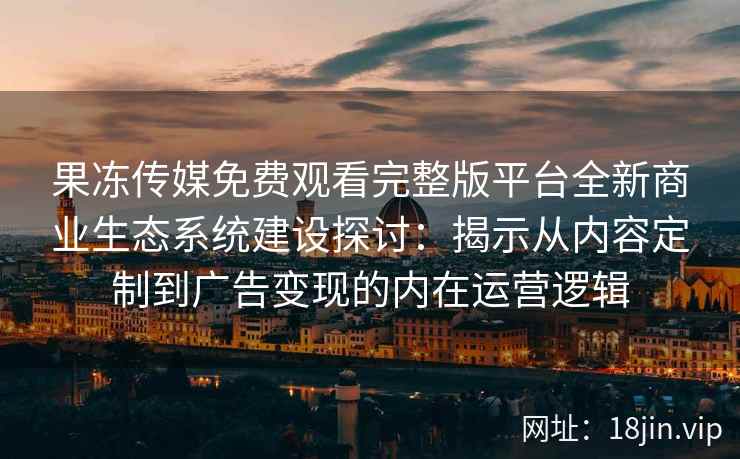 果冻传媒免费观看完整版平台全新商业生态系统建设探讨：揭示从内容定制到广告变现的内在运营逻辑