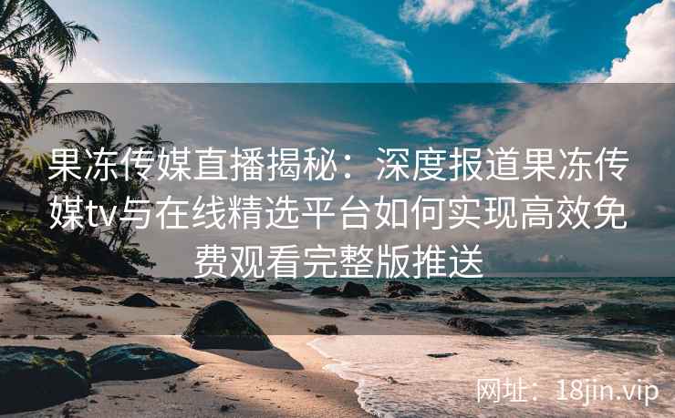 果冻传媒直播揭秘：深度报道果冻传媒tv与在线精选平台如何实现高效免费观看完整版推送