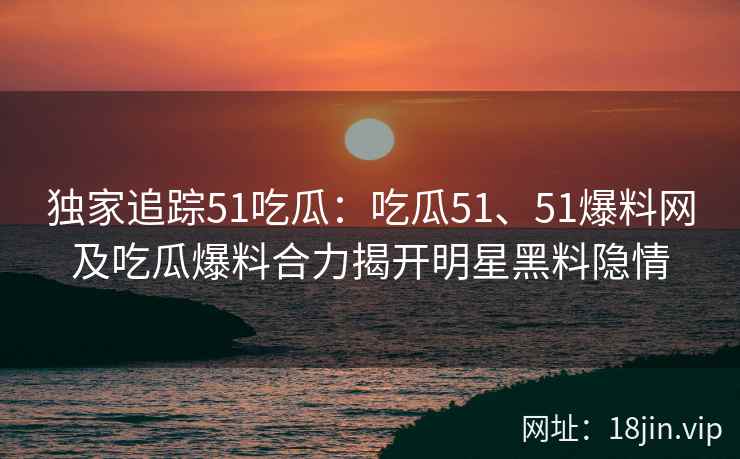 独家追踪51吃瓜：吃瓜51、51爆料网及吃瓜爆料合力揭开明星黑料隐情