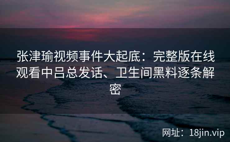 张津瑜视频事件大起底：完整版在线观看中吕总发话、卫生间黑料逐条解密