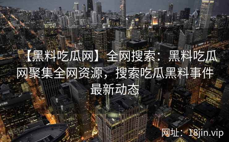 【黑料吃瓜网】全网搜索：黑料吃瓜网聚集全网资源，搜索吃瓜黑料事件最新动态