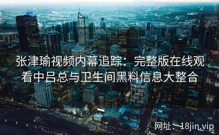 张津瑜视频内幕追踪：完整版在线观看中吕总与卫生间黑料信息大整合