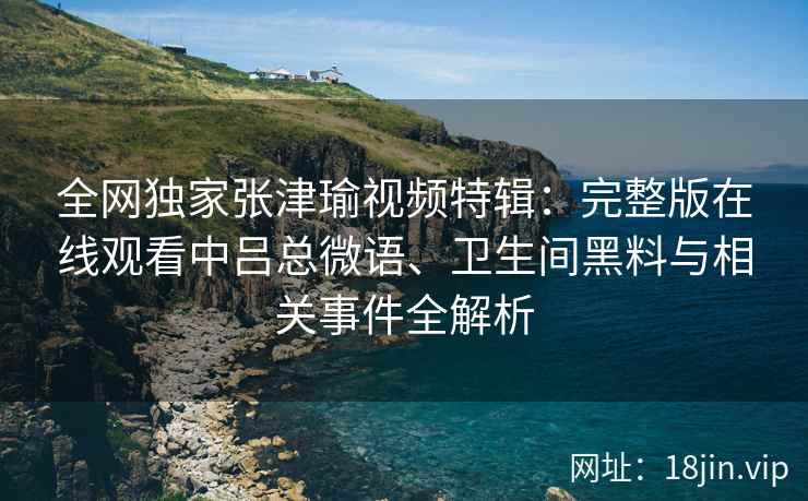 全网独家张津瑜视频特辑：完整版在线观看中吕总微语、卫生间黑料与相关事件全解析