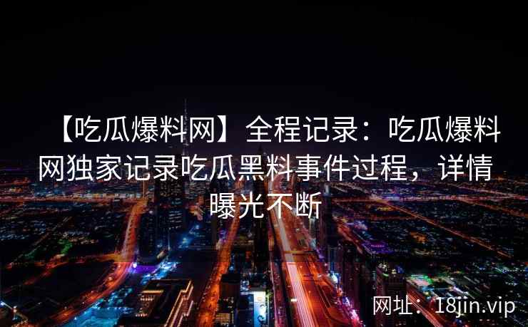 【吃瓜爆料网】全程记录：吃瓜爆料网独家记录吃瓜黑料事件过程，详情曝光不断