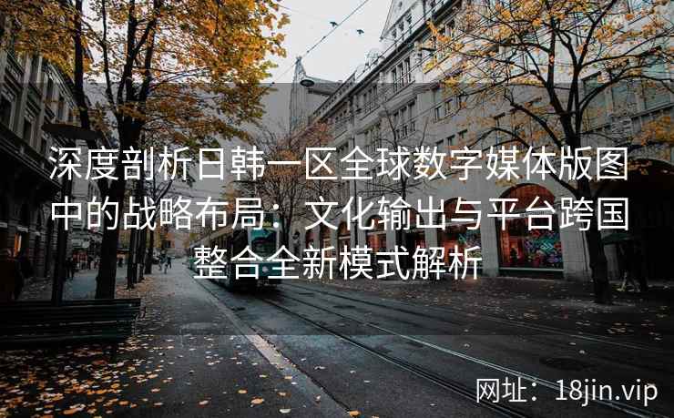 深度剖析日韩一区全球数字媒体版图中的战略布局：文化输出与平台跨国整合全新模式解析